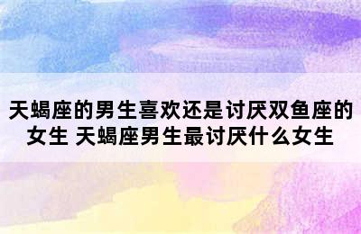 天蝎座的男生喜欢还是讨厌双鱼座的女生 天蝎座男生最讨厌什么女生